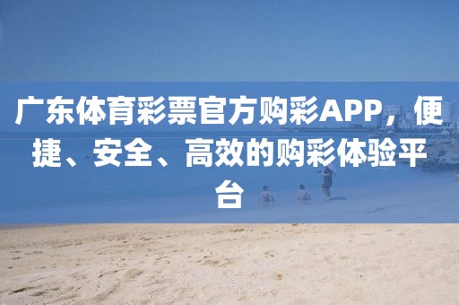 广东体育彩票官方购彩APP，便捷、安全、高效的购彩体验平台