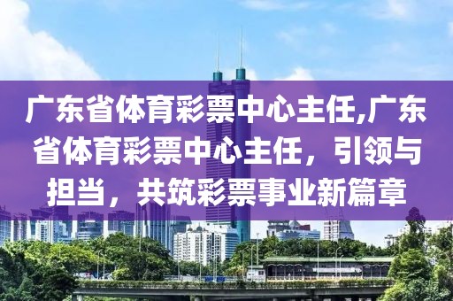 广东省体育彩票中心主任,广东省体育彩票中心主任，引领与担当，共筑彩票事业新篇章