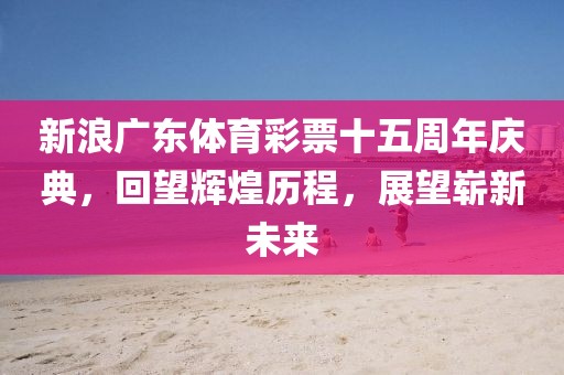 新浪广东体育彩票十五周年庆典，回望辉煌历程，展望崭新未来