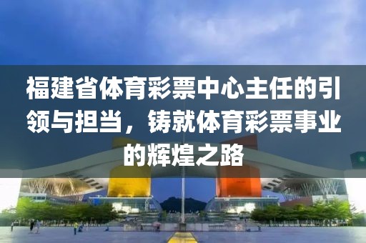 福建省体育彩票中心主任的引领与担当，铸就体育彩票事业的辉煌之路