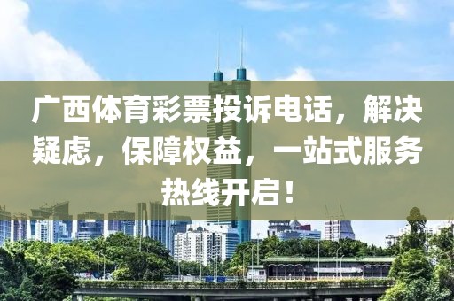 广西体育彩票投诉电话，解决疑虑，保障权益，一站式服务热线开启！