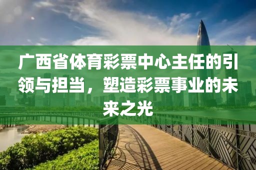 广西省体育彩票中心主任的引领与担当，塑造彩票事业的未来之光